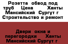 Розетта (обвод под труб) › Цена ­ 25 - Ханты-Мансийский, Сургут г. Строительство и ремонт » Двери, окна и перегородки   . Ханты-Мансийский,Сургут г.